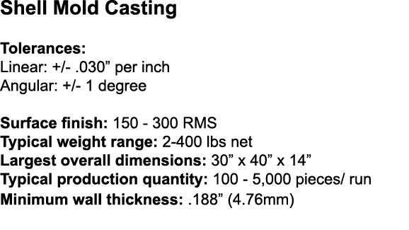 Shell Mold Casting Tolerances: Linear: +/ .030” per inch Angular: +/ 1 degree Surface finish: 150 300 RMS Typical wei...